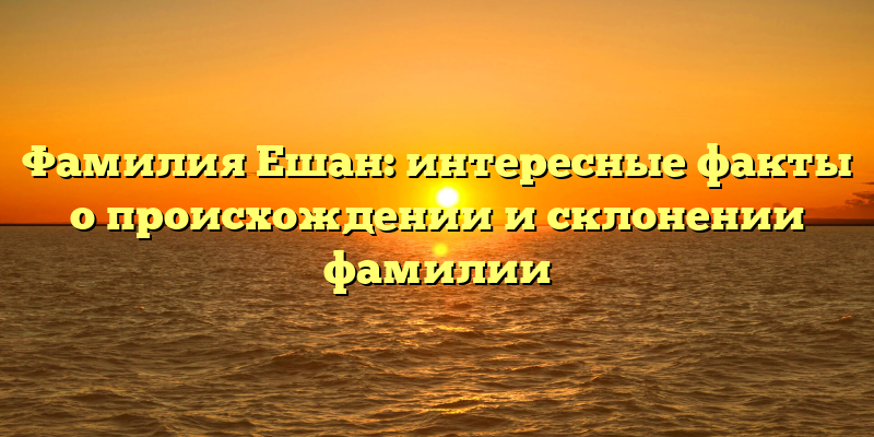 Фамилия Ешан: интересные факты о происхождении и склонении фамилии
