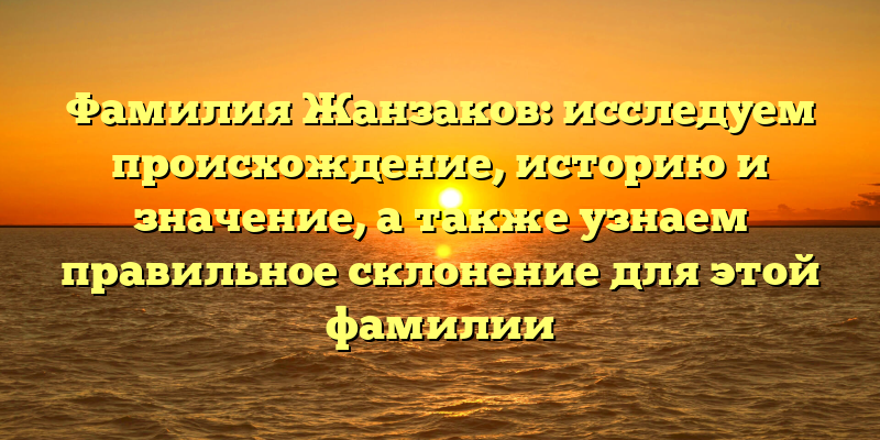 Фамилия Жанзаков: исследуем происхождение, историю и значение, а также узнаем правильное склонение для этой фамилии