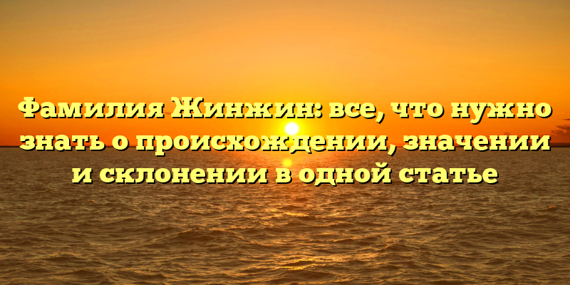 Фамилия Жинжин: все, что нужно знать о происхождении, значении и склонении в одной статье
