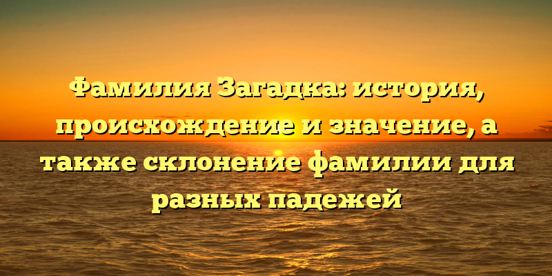 Фамилия Загадка: история, происхождение и значение, а также склонение фамилии для разных падежей