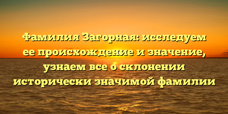 Фамилия Загорная: исследуем ее происхождение и значение, узнаем все о склонении исторически значимой фамилии