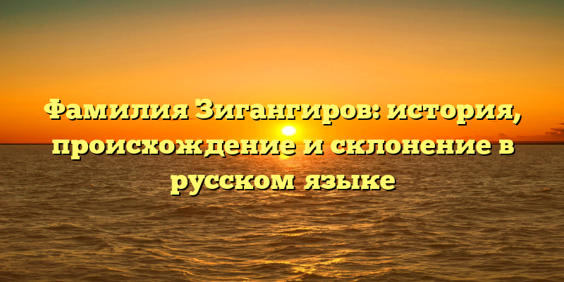 Фамилия Зигангиров: история, происхождение и склонение в русском языке