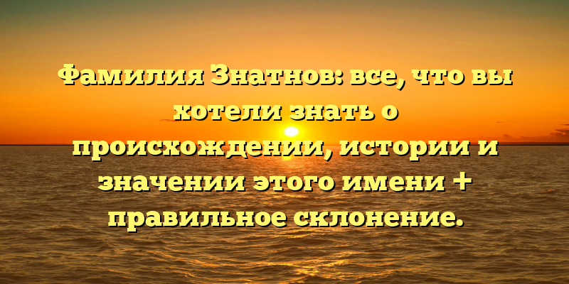 Фамилия Знатнов: все, что вы хотели знать о происхождении, истории и значении этого имени + правильное склонение.