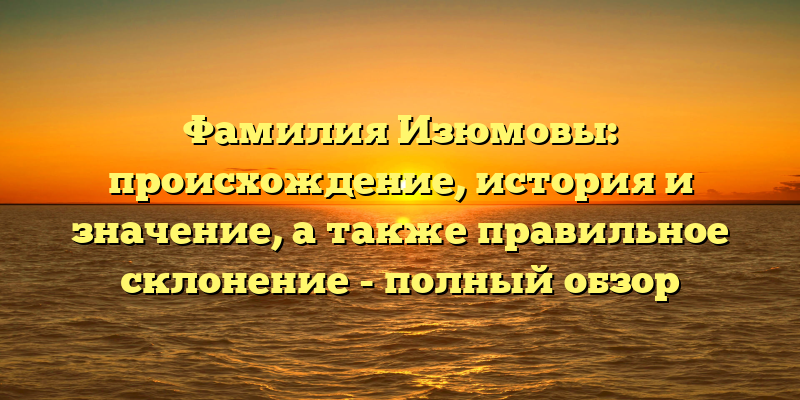 Фамилия Изюмовы: происхождение, история и значение, а также правильное склонение - полный обзор