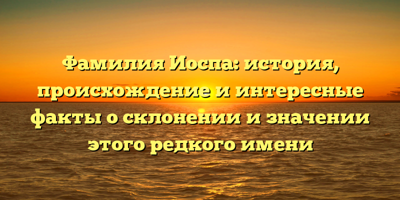 Фамилия Иоспа: история, происхождение и интересные факты о склонении и значении этого редкого имени