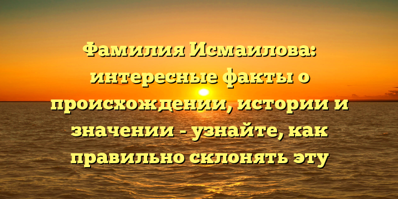 Фамилия Исмаилова: интересные факты о происхождении, истории и значении - узнайте, как правильно склонять эту фамилию!