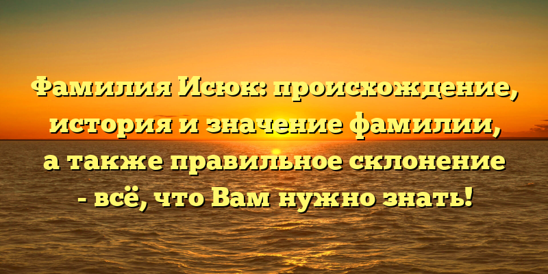 Фамилия Исюк: происхождение, история и значение фамилии, а также правильное склонение - всё, что Вам нужно знать!
