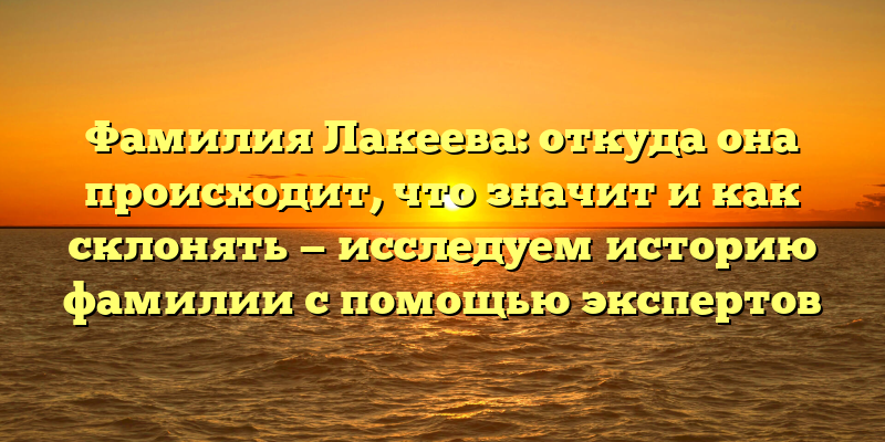 Фамилия Лакеева: откуда она происходит, что значит и как склонять — исследуем историю фамилии с помощью экспертов