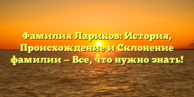 Фамилия Лариков: История, Происхождение и Склонение фамилии — Все, что нужно знать!