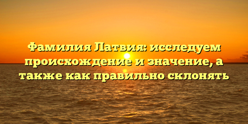 Фамилия Латвия: исследуем происхождение и значение, а также как правильно склонять