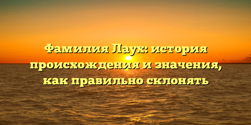 Фамилия Лаух: история происхождения и значения, как правильно склонять