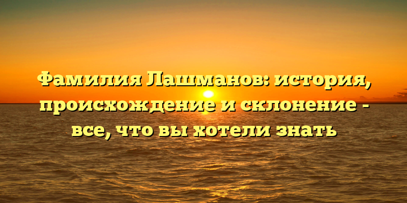 Фамилия Лашманов: история, происхождение и склонение - все, что вы хотели знать