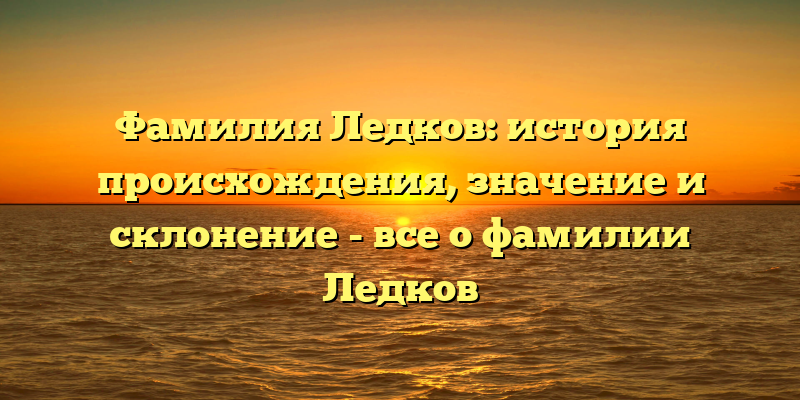 Фамилия Ледков: история происхождения, значение и склонение - все о фамилии Ледков