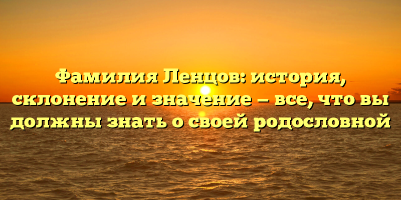 Фамилия Ленцов: история, склонение и значение — все, что вы должны знать о своей родословной