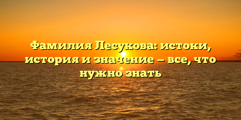 Фамилия Лесукова: истоки, история и значение — все, что нужно знать