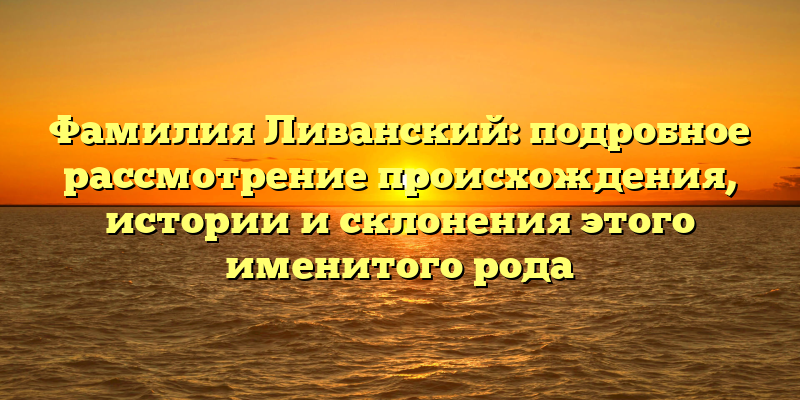 Фамилия Ливанский: подробное рассмотрение происхождения, истории и склонения этого именитого рода