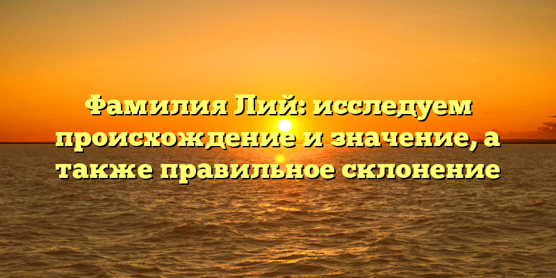 Фамилия Лий: исследуем происхождение и значение, а также правильное склонение