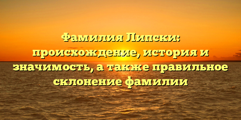 Фамилия Липски: происхождение, история и значимость, а также правильное склонение фамилии