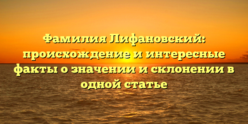 Фамилия Лифановский: происхождение и интересные факты о значении и склонении в одной статье