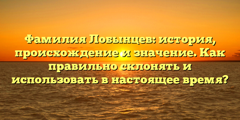 Фамилия Лобынцев: история, происхождение и значение. Как правильно склонять и использовать в настоящее время?