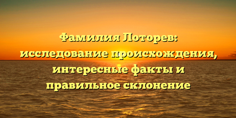 Фамилия Лоторев: исследование происхождения, интересные факты и правильное склонение