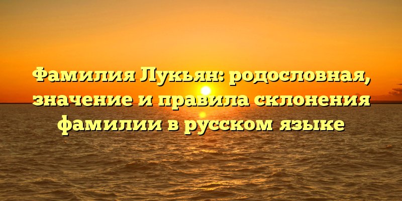Фамилия Лукьян: родословная, значение и правила склонения фамилии в русском языке