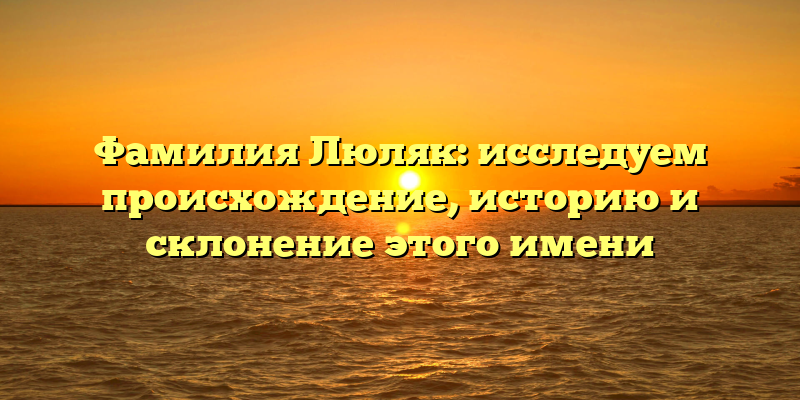Фамилия Люляк: исследуем происхождение, историю и склонение этого имени