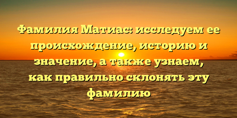 Фамилия Матиас: исследуем ее происхождение, историю и значение, а также узнаем, как правильно склонять эту фамилию