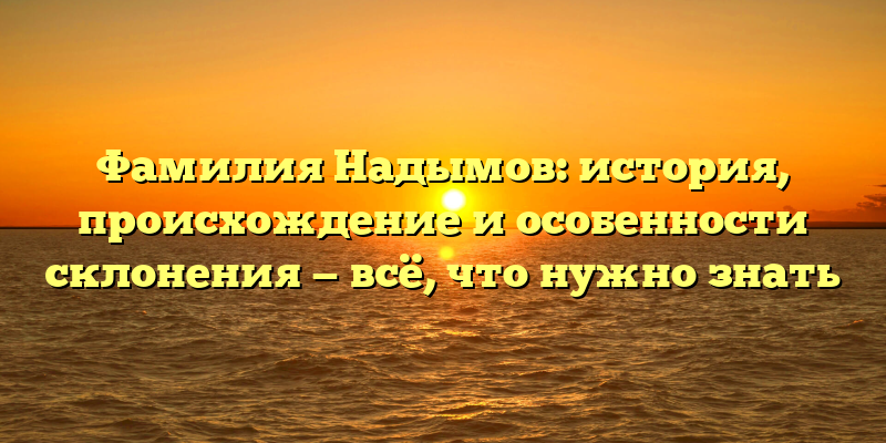 Фамилия Надымов: история, происхождение и особенности склонения — всё, что нужно знать