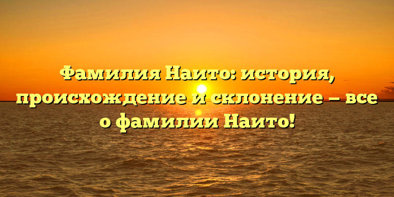 Фамилия Наито: история, происхождение и склонение — все о фамилии Наито!