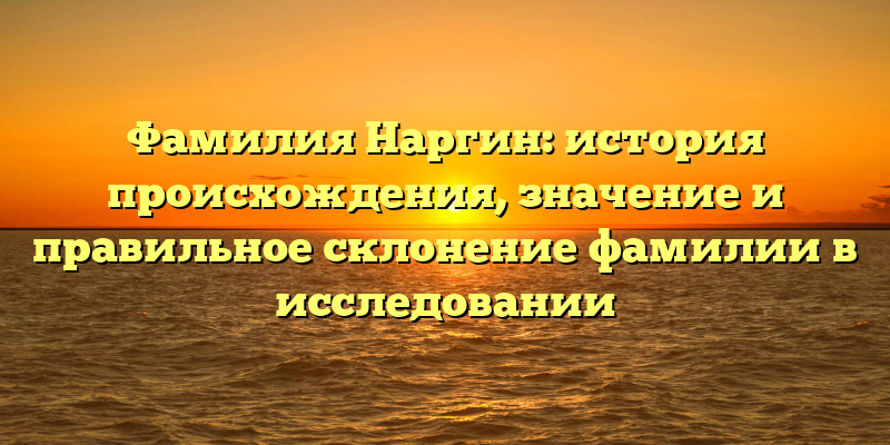 Фамилия Наргин: история происхождения, значение и правильное склонение фамилии в исследовании