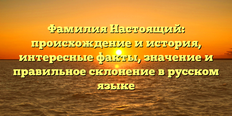 Фамилия Настоящий: происхождение и история, интересные факты, значение и правильное склонение в русском языке