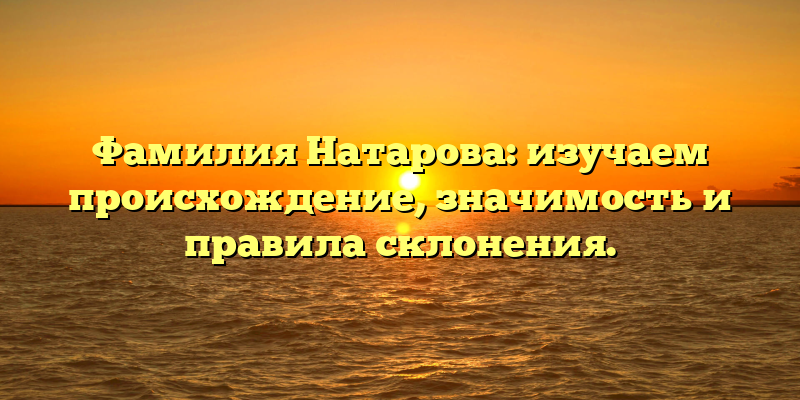 Фамилия Натарова: изучаем происхождение, значимость и правила склонения.
