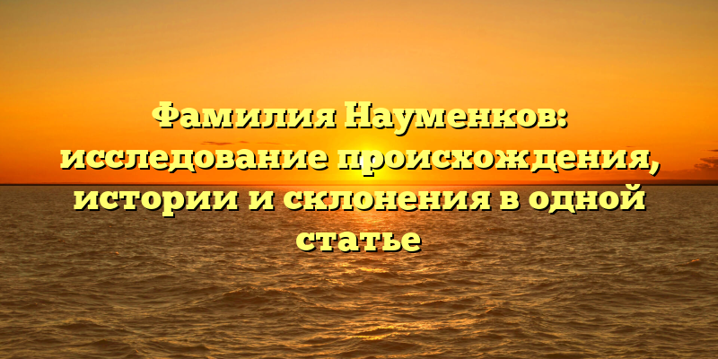 Фамилия Науменков: исследование происхождения, истории и склонения в одной статье