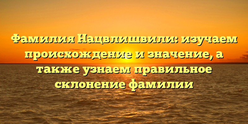 Фамилия Нацвлишвили: изучаем происхождение и значение, а также узнаем правильное склонение фамилии