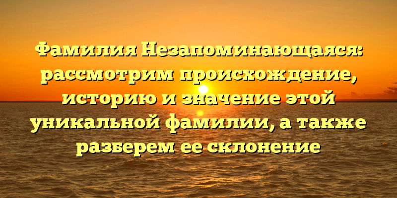 Фамилия Незапоминающаяся: рассмотрим происхождение, историю и значение этой уникальной фамилии, а также разберем ее склонение