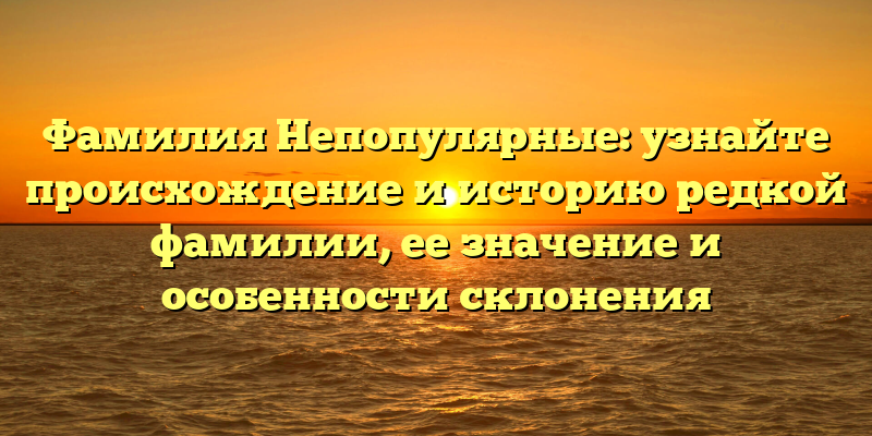 Фамилия Непопулярные: узнайте происхождение и историю редкой фамилии, ее значение и особенности склонения