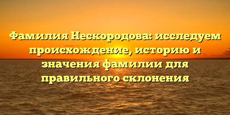 Фамилия Нескородова: исследуем происхождение, историю и значения фамилии для правильного склонения
