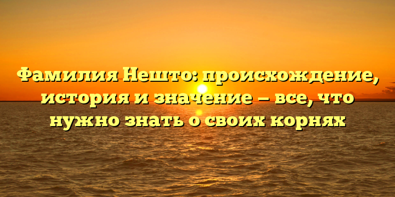 Фамилия Нешто: происхождение, история и значение — все, что нужно знать о своих корнях
