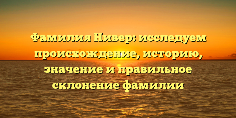 Фамилия Нивер: исследуем происхождение, историю, значение и правильное склонение фамилии