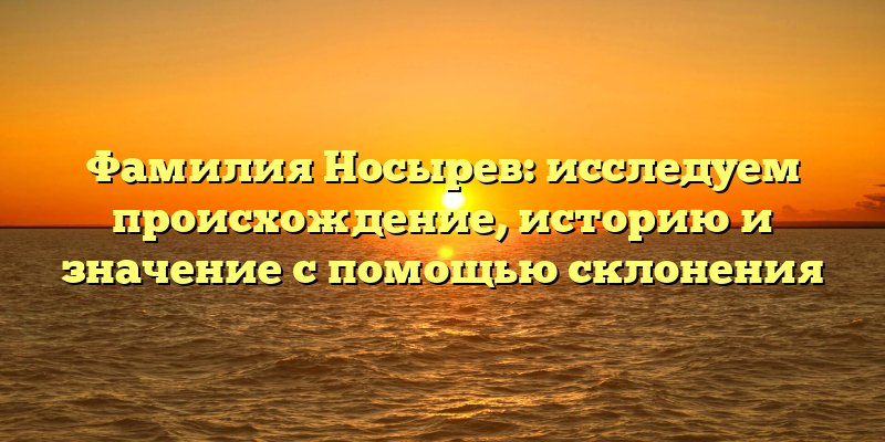 Фамилия Носырев: исследуем происхождение, историю и значение с помощью склонения