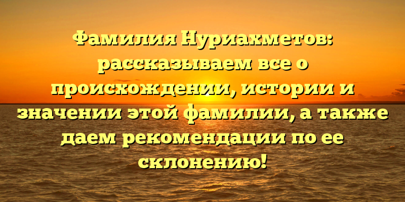 Фамилия Нуриахметов: рассказываем все о происхождении, истории и значении этой фамилии, а также даем рекомендации по ее склонению!