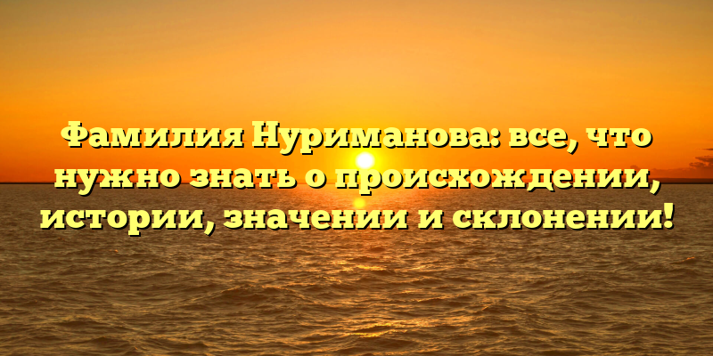 Фамилия Нуриманова: все, что нужно знать о происхождении, истории, значении и склонении!