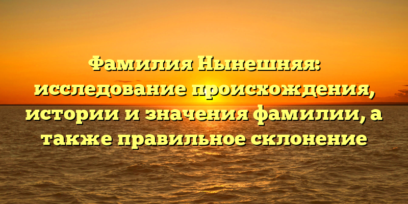 Фамилия Нынешняя: исследование происхождения, истории и значения фамилии, а также правильное склонение