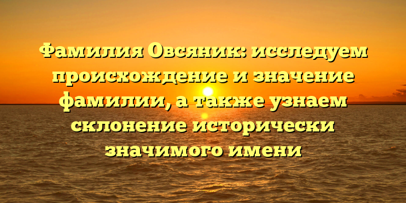 Фамилия Овсяник: исследуем происхождение и значение фамилии, а также узнаем склонение исторически значимого имени