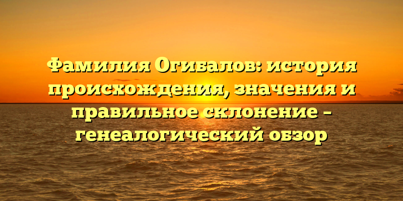 Фамилия Огибалов: история происхождения, значения и правильное склонение – генеалогический обзор