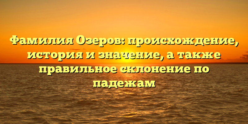 Фамилия Озеров: происхождение, история и значение, а также правильное склонение по падежам