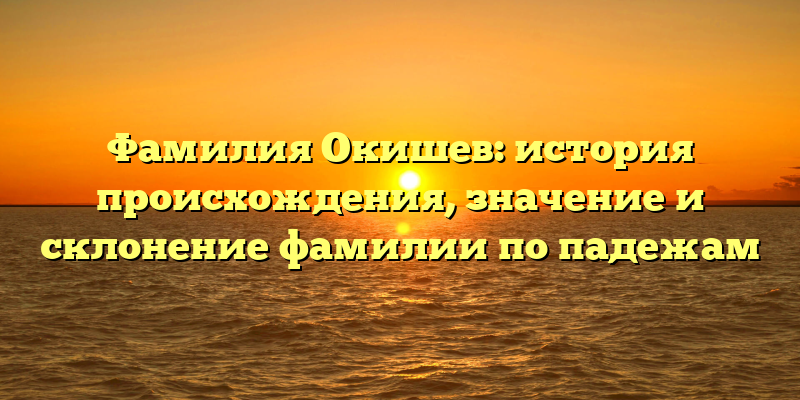 Фамилия Окишев: история происхождения, значение и склонение фамилии по падежам