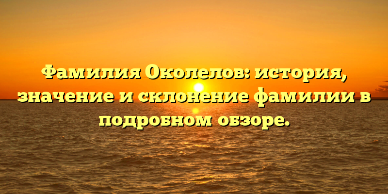 Фамилия Околелов: история, значение и склонение фамилии в подробном обзоре.