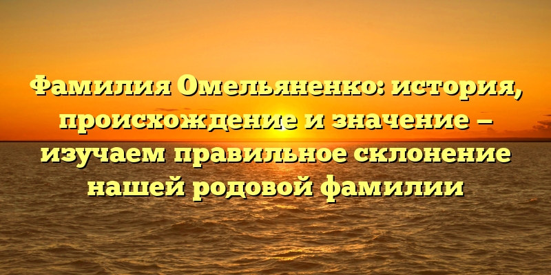 Фамилия Омельяненко: история, происхождение и значение — изучаем правильное склонение нашей родовой фамилии